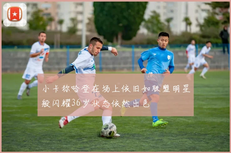 小卡称哈登在场上依旧如联盟明星般闪耀36岁状态依然出色