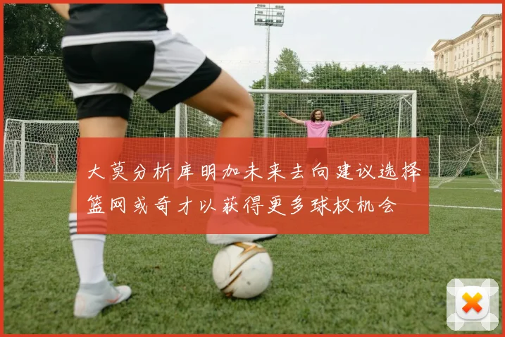 大莫分析库明加未来去向建议选择篮网或奇才以获得更多球权机会