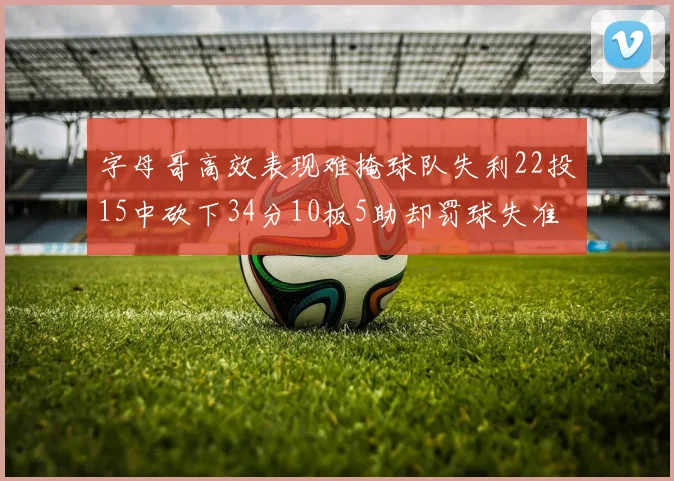 字母哥高效表现难掩球队失利22投15中砍下34分10板5助却罚球失准