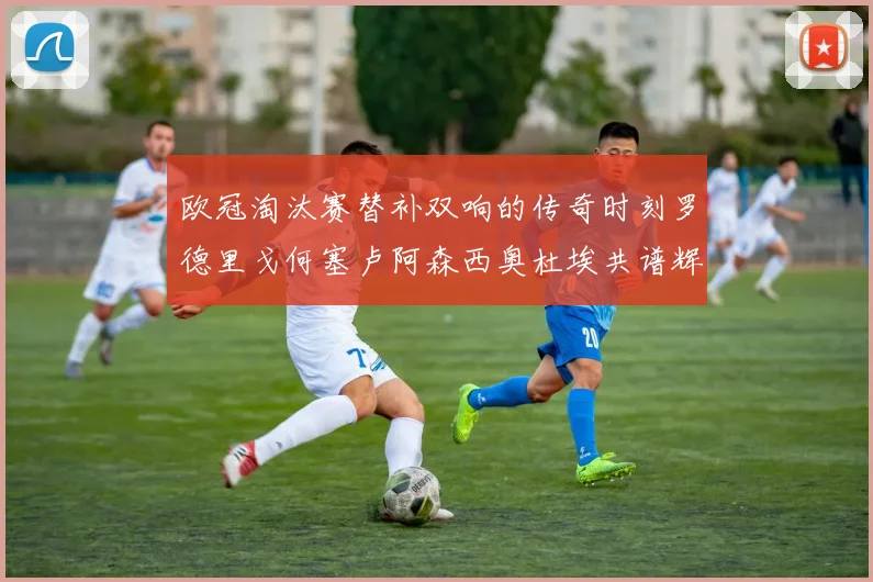 欧冠淘汰赛替补双响的传奇时刻罗德里戈何塞卢阿森西奥杜埃共谱辉煌
