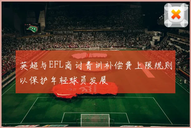 英超与EFL商讨青训补偿费上限规则以保护年轻球员发展