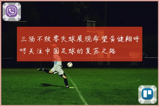 三场不败零失球展现希望黄健翔呼吁关注中国足球的复苏之路