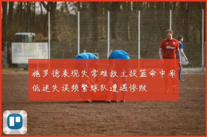 施罗德表现失常难救主投篮命中率低迷失误频繁球队遭遇惨败