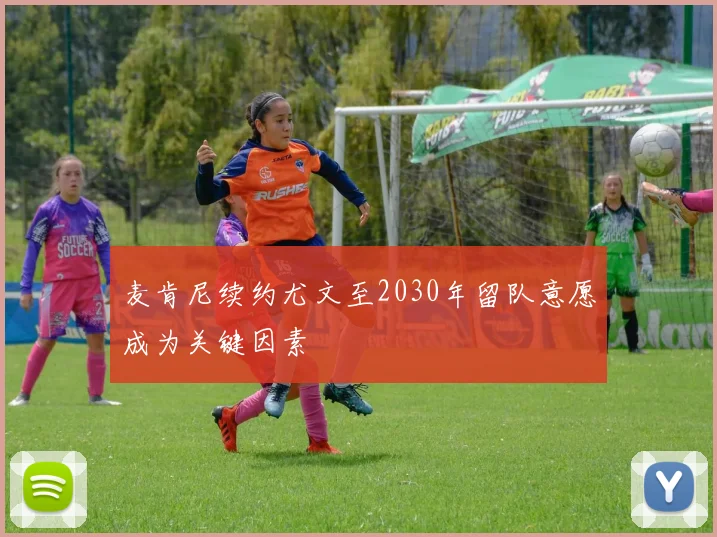 麦肯尼续约尤文至2030年留队意愿成为关键因素