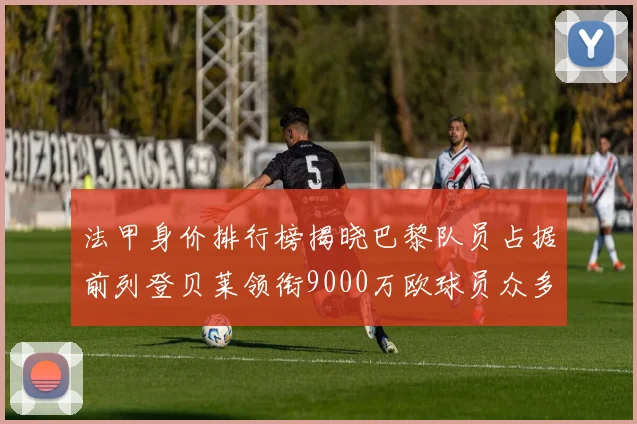 法甲身价排行榜揭晓巴黎队员占据前列登贝莱领衔9000万欧球员众多