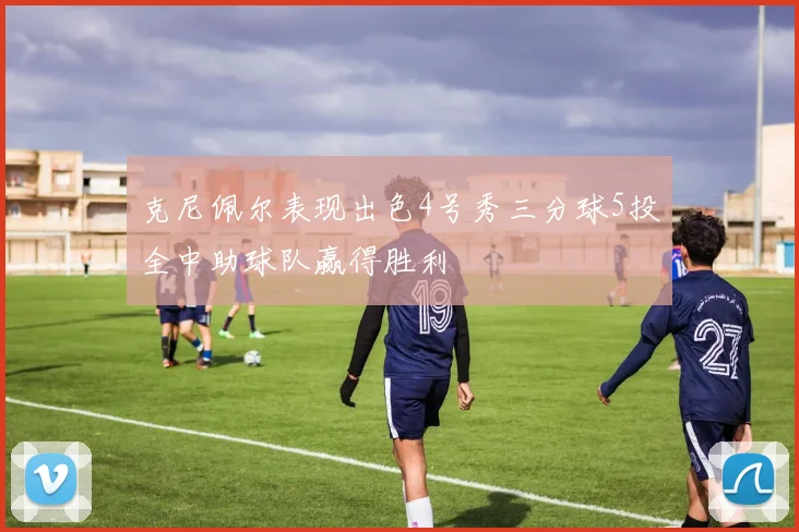 克尼佩尔表现出色4号秀三分球5投全中助球队赢得胜利