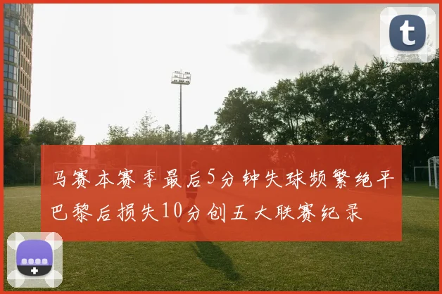马赛本赛季最后5分钟失球频繁绝平巴黎后损失10分创五大联赛纪录