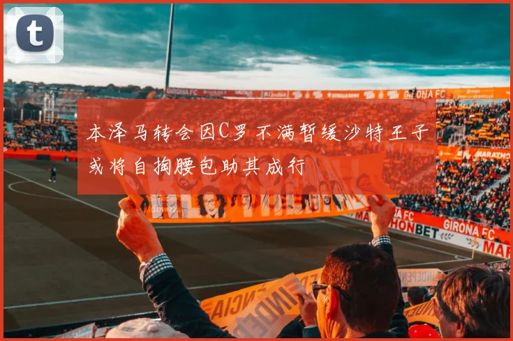 本泽马转会因C罗不满暂缓沙特王子或将自掏腰包助其成行