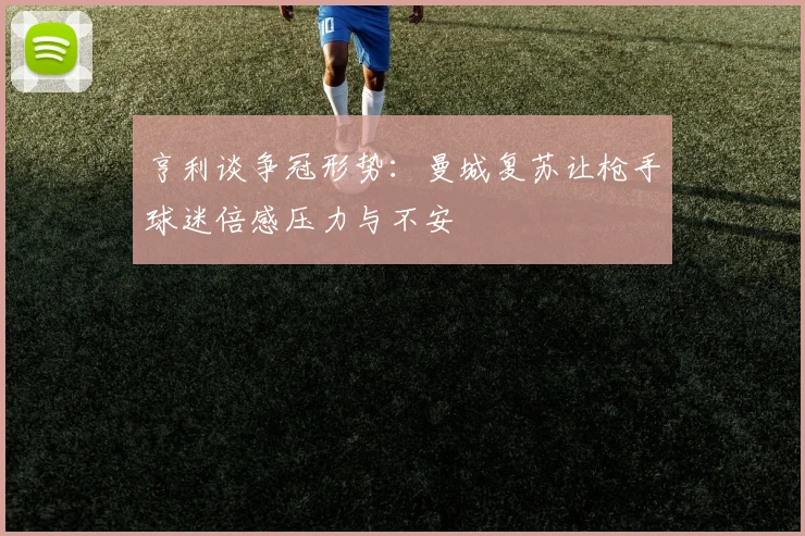 亨利谈争冠形势：曼城复苏让枪手球迷倍感压力与不安