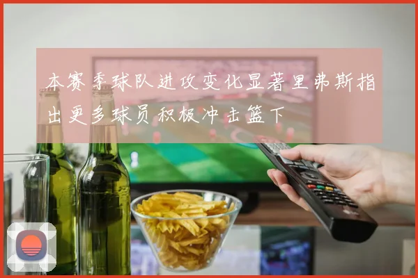 本赛季球队进攻变化显著里弗斯指出更多球员积极冲击篮下