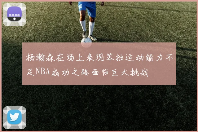 杨瀚森在场上表现笨拙运动能力不足NBA成功之路面临巨大挑战