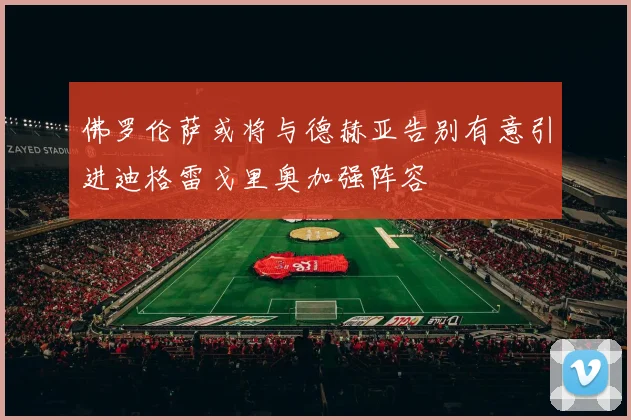 佛罗伦萨或将与德赫亚告别有意引进迪格雷戈里奥加强阵容