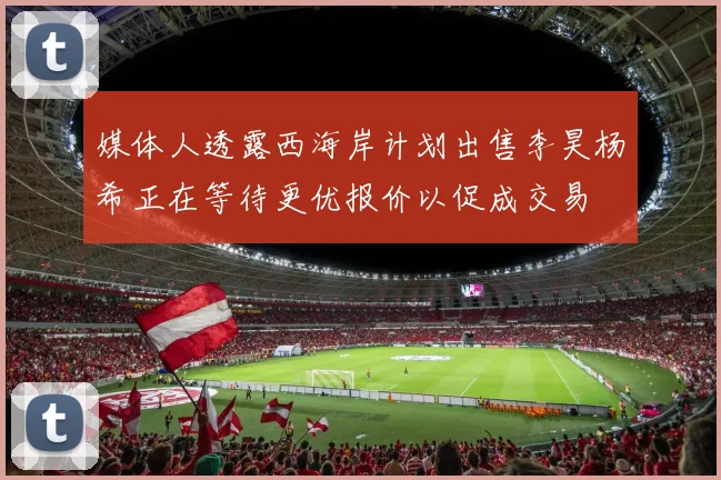 媒体人透露西海岸计划出售李昊杨希正在等待更优报价以促成交易