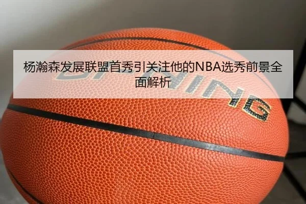 杨瀚森发展联盟首秀引关注他的NBA选秀前景全面解析